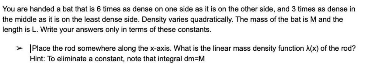 You are handed a bat that is 6 times as dense on one side as it is on the other side, and 3 times as dense in
the middle as it is on the least dense side. Density varies quadratically. The mass of the bat is M and the
length is L. Write your answers only in terms of these constants.
> Place the rod somewhere along the x-axis. What is the linear mass density function A(x) of the rod?
Hint: To eliminate a constant, note that integral dm=M
