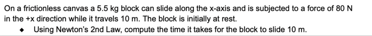 On a frictionless canvas a 5.5 kg block can slide along the x-axis and is subjected to a force of 80 N
in the +x direction while it travels 10 m. The block is initially at rest.
Using Newton's 2nd Law, compute the time it takes for the block to slide 10 m.
