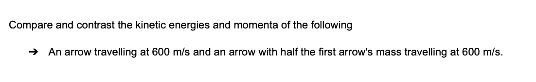 Compare and contrast the kinetic energies and momenta of the following
→ An arrow travelling at 600 m/s and an arrow with half the first arrow's mass travelling at 600 m/s.
