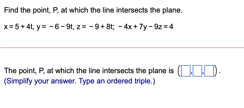 Find the point, P, at which the line intersects the plane.
x= 5+4t, y = - 6 – 9t, z= - 9+8t; – 4x+ 7y - 9z= 4
The point, P, at which the line intersects the plane is (| | D.
(Simplify your answer. Type an ordered triple.)
