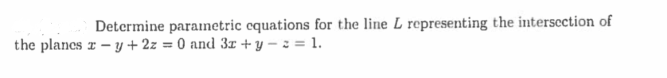 **Problem Statement:**

Determine parametric equations for the line \( L \) representing the intersection of the planes \( x - y + 2z = 0 \) and \( 3x + y - z = 1 \).

**Explanation:**

To find the line of intersection between two planes, we need to follow these steps:

1. **Equations of the Planes:**
   - Plane 1: \( x - y + 2z = 0 \)
   - Plane 2: \( 3x + y - z = 1 \)

2. **Finding a Direction Vector for the Line:**
   - The direction vector of the line can be found by taking the cross product of the normal vectors of the two planes.
   - Normal vector of Plane 1: \( \mathbf{n}_1 = (1, -1, 2) \)
   - Normal vector of Plane 2: \( \mathbf{n}_2 = (3, 1, -1) \)
   - Direction vector \( \mathbf{d} = \mathbf{n}_1 \times \mathbf{n}_2 \)

3. **Finding a Point on the Line:**
   - Solve the system of equations represented by the two planes to find a common point \( (x, y, z) \).

4. **Writing the Parametric Equations:**
   - Use the point found and the direction vector to write the parametric equations for the line \( L \).

This problem has no graphs or diagrams to explain further.