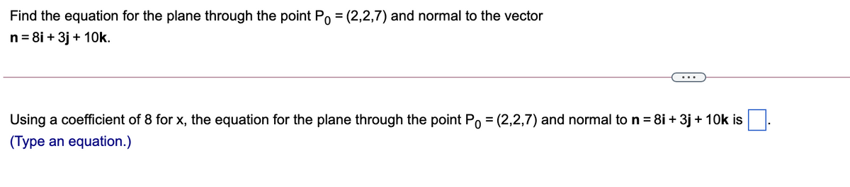 Find the equation for the plane through the point Po = (2,2,7) and normal to the vector
n = 8i + 3j + 10k.
%3D
Using a coefficient of 8 for x, the equation for the plane through the point Po = (2,2,7) and normal to n = 8i + 3j + 10k is
%3D
(Type an equation.)
