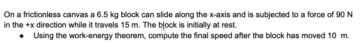 On a frictionless canvas a 6.5 kg block can slide along the x-axis and is subjected to a force of 90 N
in the +x direction while it travels 15 m. The bļock is initially at rest.
Using the work-energy theorem, compute the final speed after the block has moved 10 m.
