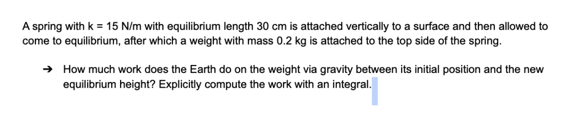 A spring with k = 15 N/m with equilibrium length 30 cm is attached vertically to a surface and then allowed to
come to equilibrium, after which a weight with mass 0.2 kg is attached to the top side of the spring.
→ How much work does the Earth do on the weight via gravity between its initial position and the new
equilibrium height? Explicitly compute the work with an integral.
