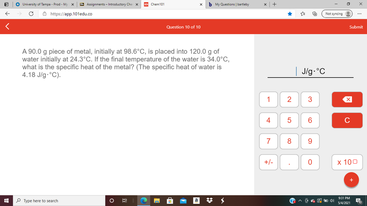 O University of Tampa - Prod - My x
Bb Assignments - Introductory Cher x
10 Chem101
b My Questions | bartleby
ô https://app.101edu.co
Not syncing
Question 10 of 10
Submit
A 90.0 g piece of metal, initially at 98.6°C, is placed into 120.0 g of
water initially at 24.3°C. If the final temperature of the water is 34.0°C,
what is the specific heat of the metal? (The specific heat of water is
4.18 J/g.°C).
J/g-°C
1
3
4
6.
C
7
8
+/-
x 100
9:31 PM
P Type here to search
a
O & E 4)
710
5/4/2021
近
