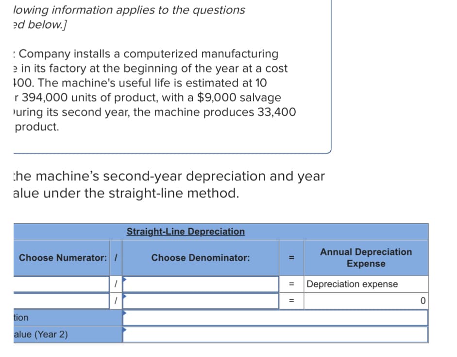 lowing information applies to the questions
ed below.]
: Company installs a computerized manufacturing
e in its factory at the beginning of the year at a cost
100. The machine's useful life is estimated at 10
r 394,000 units of product, with a $9,000 salvage
uring its second year, the machine produces 33,400
product.
the machine's second-year depreciation and year
alue under the straight-line method.
Straight-Line Depreciation
Annual Depreciation
Expense
Choose Numerator: /
Choose Denominator:
Depreciation expense
%3D
tion
alue (Year 2)
II
II
