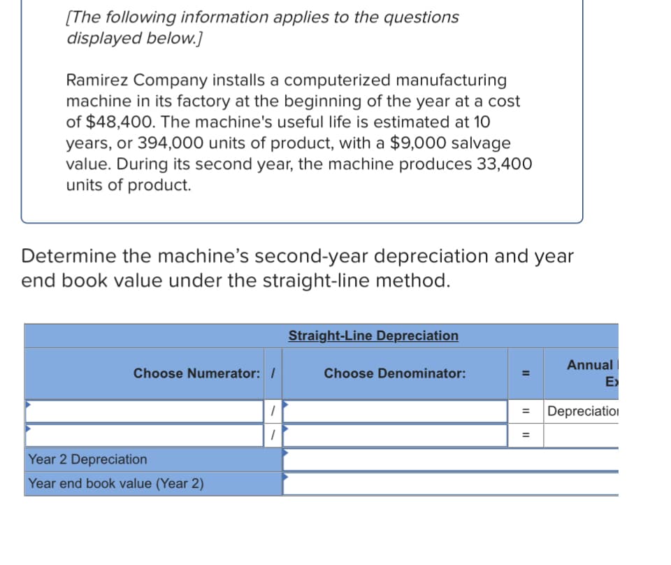 [The following information applies to the questions
displayed below.]
Ramirez Company installs a computerized manufacturing
machine in its factory at the beginning of the year at a cost
of $48,400. The machine's useful life is estimated at 10
years, or 394,000 units of product, with a $9,000 salvage
value. During its second year, the machine produces 33,400
units of product.
Determine the machine's second-year depreciation and year
end book value under the straight-line method.
Straight-Line Depreciation
Annual
Choose Numerator: /
Choose Denominator:
E>
Depreciation
Year 2 Depreciation
Year end book value (Year 2)
II
II
II
