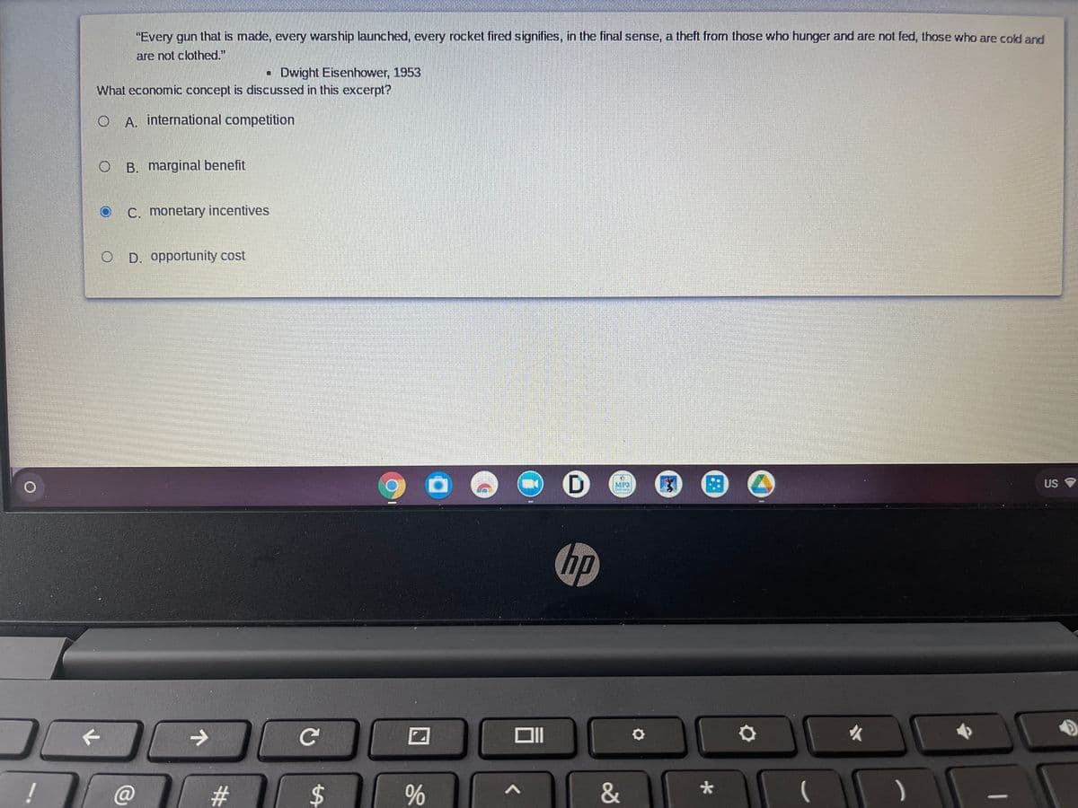 "Every gun that is made, every warship launched, every rocket fired signifies, in the final sense, a theft from those who hunger and are not fed, those who are cold and
are not clothed."
• Dwight Eisenhower, 1953
What economic concept is discussed in this excerpt?
O A. international competition
B. marginal benefit
C. monetary incentives
D. opportunity cost
MP3
US
hp
->
女
#
&
大
%24
%23
