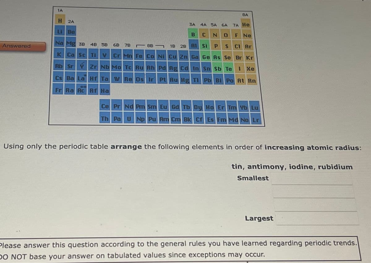 Answered
1A
H
Li Be
2A
4A 5A 6A 7A He
N 0
F Ne
P S C1 Ar
Ge As Se Br Kr
Rb Sr Y Zr Nb Mo Tc Ru Rh Pd Ag Cd In
Sn Sb Te 1 Xe
Cs Ba La Hf Ta W Re Os Ir Pt Au Hg Tl Pb Bi Po At Rn
yok
Fr Ra Ac Rf Ha
Na Mg 3B 4B 5B
K Ca Sc Ti
6B 7B
88
3A
B C
1B 2B A1 Si
BA
Cr Mn Fe Co Ni Cu Zn Ga
Ce Pr Nd Pm Sm Eu Gd Tb Dy Ho Er Tm Yb Lu
Th Pa U Np Pu Am Cm Bk Cf Es Fm Md No Lr
Using only the periodic table arrange the following elements in order of increasing atomic radius:
tin, antimony, iodine, rubidium
Smallest
Largest
Please answer this question according to the general rules you have learned regarding periodic trends.
DO NOT base your answer on tabulated values since exceptions may occur.