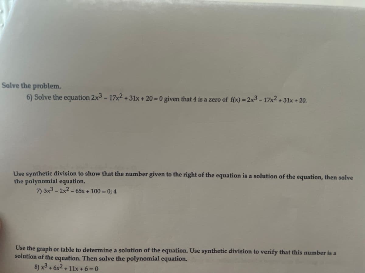 Solve the problem.
6) Solve the equation 2x3 - 17x2 + 31x + 20= 0 given that 4 is a zero of f(x) = 2x3 - 17x2 +31x + 20.
%3D
Use synthetic division to show that the number given to the right of the equation is a solution of the equation, then solve
the polynomial equation.
7) 3x3 - 2x2 - 65x + 100 = 0; 4
Use the graph or table to determine a solution of the equation. Use synthetic division to verify that this number is a
solution of the equation. Then solve the polynomial equation.
8) x3 + 6x2 + 11x +6=0
