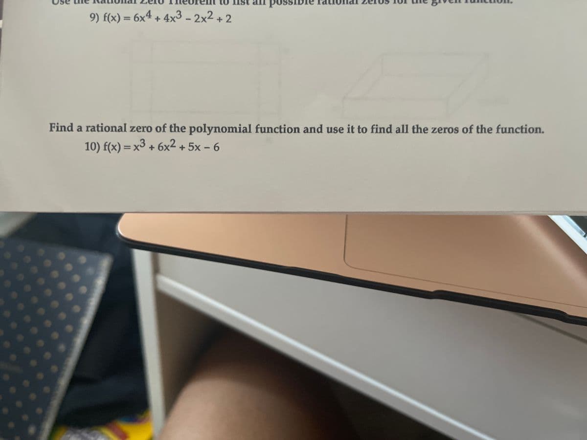 possible
9) f(x) = 6x4 + 4x3 - 2x2 + 2
Find a rational zero of the polynomial function and use it to find all the zeros of the function.
10) f(x) = x3 + 6x2 + 5x – 6
%3D
