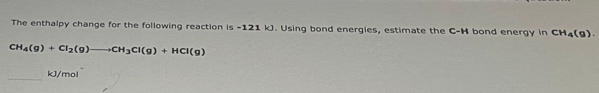 The enthalpy change for the following reaction is -121 kJ. Using bond energies, estimate the C-H bond energy in CH4(9).
CH4(9) + Cl₂(g) →→→CH3CI(g) + HCl(g)
kJ/mol