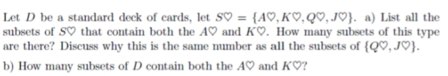 Let D be a standard deck of cards, let S♡ = {A♡, K♡,Q♡, JO}. a) List all the
subsets of S♡ that contain both the A♡ and K♡. How many subsets of this type
are there? Discuss why this is the same number as all the subsets of {Q♡, J♡}.
b) How many subsets of D contain both the A♡ and K♡?
