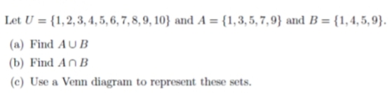 Let U = {1,2, 3, 4, 5, 6, 7, 8, 9, 10} and A = {1,3,5, 7, 9} and B = {1,4,5, 9}.
(a) Find AU B
(b) Find An B
(c) Use a Venn diagram to represent these sets.
