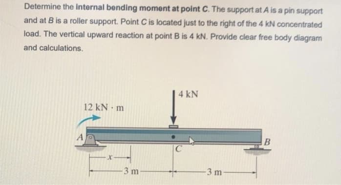 Determine the internal bending moment at point C. The support at A is a pin support
and at B is a roller support. Point C is located just to the right of the 4 kN concentrated
load. The vertical upward reaction at point B is 4 kN. Provide clear free body diagram
and calculations.
12 kN m
A
-3 m-
4 kN
C
-3 m-
B