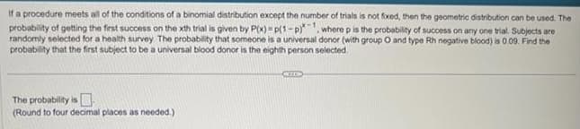 If a procedure meets all of the conditions of a binomial distribution except the number of trials is not fixed, then the geometric distribution can be used. The
probability of getting the first success on the xth trial is given by P(x)=p(1-p), where p is the probability of success on any one trial. Subjects are
randomly selected for a health survey. The probability that someone is a universal donor (with group O and type Rh negative blood) is 0.09. Find the
probability that the first subject to be a universal blood donor is the eighth person selected.
The probability is
(Round to four decimal places as needed.)