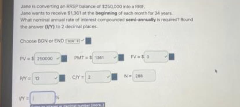 Jane is converting an RRSP balance of $250,000 into a RRIF
Jane wants to receive $1,361 at the beginning of each month for 24 years
What nominal annual rate of interest compounded semi-annually is required? Round
the answer (Y) to 2 decimal places.
Choose BGN or END
PV = $ 250000
P/Y = 12
VY=
PMT= $1361
C/Y = 2
mere
FV = $0
N = 288