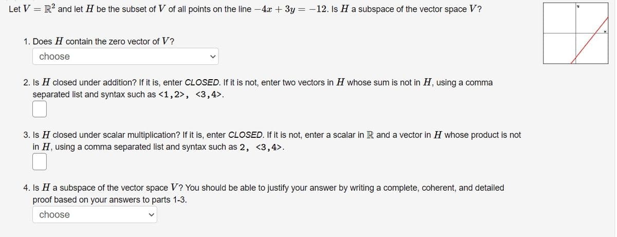 Let V = R² and let H be the subset of V of all points on the line −4x + 3y = −12. Is H a subspace of the vector space V?
1. Does H contain the zero vector of V?
choose
2. Is H closed under addition? If it is, enter CLOSED. If it is not, enter two vectors in H whose sum is not in H, using a comma
separated list and syntax such as <1,2>, <3,4>.
3. Is H closed under scalar multiplication? If it is, enter CLOSED. If it is not, enter a scalar in R and a vector in H whose product is not
in H, using a comma separated list and syntax such as 2, <3,4>.
4. Is H a subspace of the vector space V? You should be able to justify your answer by writing a complete, coherent, and detailed
proof based on your answers to parts 1-3.
choose