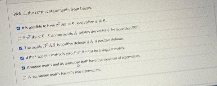 Pick all the correct statements from below.
□
It is possible to have a Aa 0. even when a y 0.
Au<0. then the matrix A rotates the vector e by more than 90
The matrix B AB is positive dennite if A is positive definite
If the trace of a matrix is zero, then it must be a singular matrix.
A square matrix and its transpoge both have the same set of eigenvalues.
DA real square matrix has only real eigenvalues.