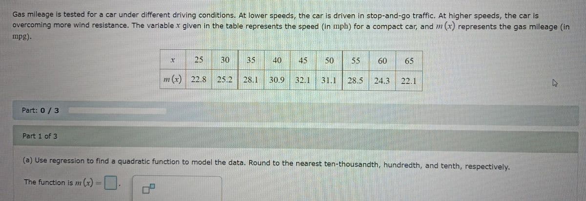 Gas mileage is tested for a car under different driving conditions. At lower speeds, the car is driven in stop-and-go traffic. At higher speeds, the car is
overcoming more wind resistance. The variable x given in the table represents the speed (in mph) for a compact car, and m (x) represents the gas mileage (in
mpg).
Part: 0/3
Part 1 of 3
X
25
30
35
40 45 50
m(x) 22.8 25.2 28.1 30.9 32.1
77
55
31.1 28.5 24.3 22.1
(a) Use regression to find a quadratic function to model the data. Round to the nearest ten-thousandth, hundredth, and tenth, respectively.
The function is m (x)
開
60 65
S
S