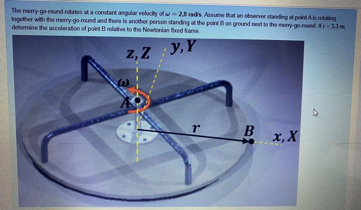 The merry-go-round rotates at a constant angular velocity of w = 2,8 rad/s. Assume that an observer standing at point A is rotating
together with the merry-go-round and there is another person standing at the point B on ground next to the merry-go-round. If r= 3,3 m,
detemine the acceleration of point B relative to the Newtonian fixed frame.
z, Z y, Y
х, X
