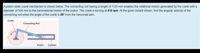 A piston slider crank mechanism is shown beolow. The connecting rod having a length of 1125 mm enables the rotational motion generated by the crank with a
diameter of 500 mm to the transnational motion of the piston The crank is turning at 410 rpm At the given instant shown, find the angular velocity of the
connecting rod when the angle of the crank is 59* from the horizontal axis.
Crank
Connecting Rod
Piston
Cylinder
