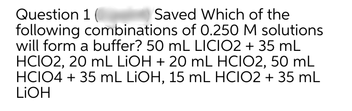 Question 1
Saved Which of the
following combinations of 0.250 M solutions
will form a buffer? 50 mL LICIO2 + 35 mL
HCIO2, 20 mL LIOH + 20 mL HCIO2, 50 mL
HCIO4 + 35 mL LIOH, 15 mL HCIO2 + 35 mL
LIOH
