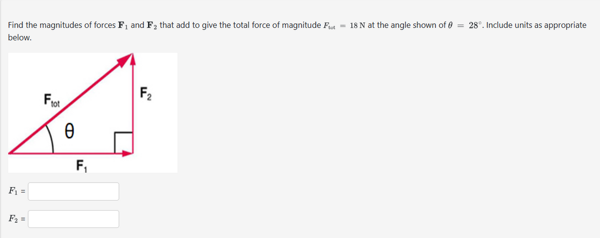 Find the magnitudes of forces F₁ and F₂ that add to give the total force of magnitude Ftot = 18 N at the angle shown of = 28°. Include units as appropriate
below.
F₁ =
F₂ =
101
O
Ө
F₁