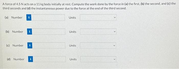 A force of 4.5 N acts on a 11 kg body initially at rest. Compute the work done by the force in (a) the first, (b) the second, and (c) the
third seconds and (d) the instantaneous power due to the force at the end of the third second.
(a) Number
(b) Number
(c) Number i
(d) Number
Units
Units
Units
Units