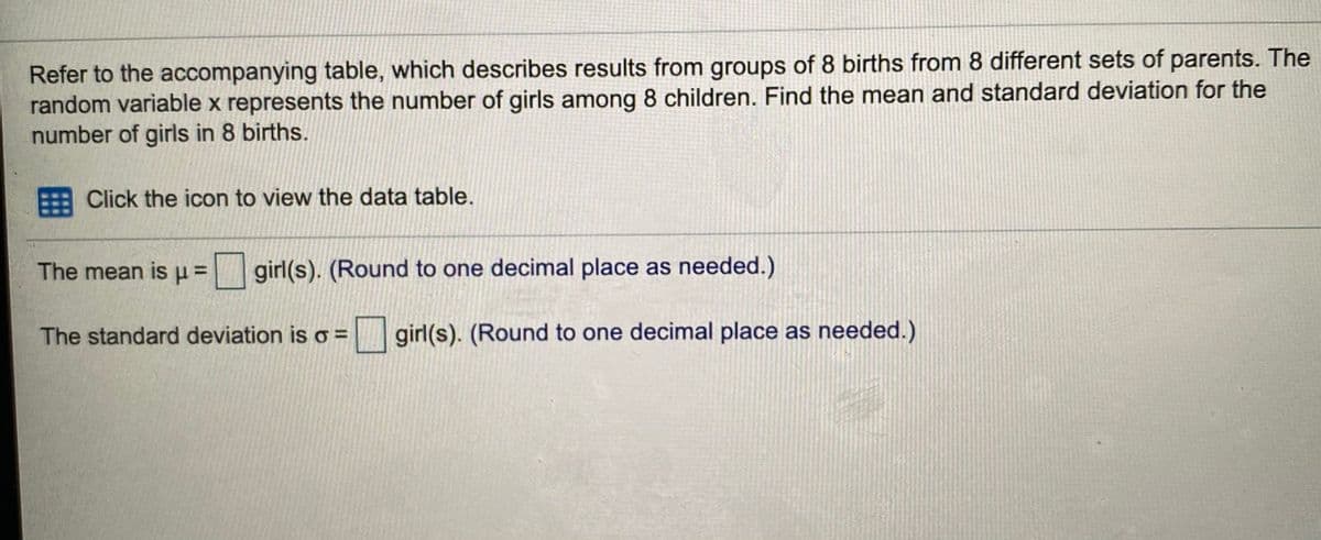 Refer to the accompanying table, which describes results from groups of 8 births from 8 different sets of parents. The
random variable x represents the number of girls among 8 children. Find the mean and standard deviation for the
number of girls in 8 births.
Click the icon to view the data table.
The mean is u = | girl(s). (Round to one decimal place as needed.)
The standard deviation is o =
girl(s). (Round to one decimal place as needed.)
