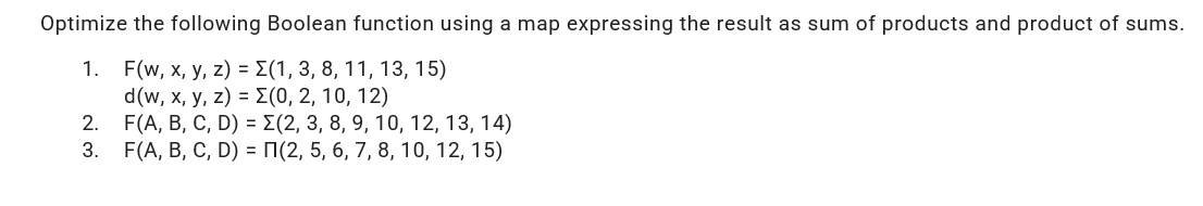 Optimize the following Boolean function using a map expressing the result as sum of products and product of sums.
F(w, x, y, z) = E(1, 3, 8, 11, 13, 15)
d(w, х, у, z) - 2 (0, 2, 10, 12)
F(A, В, С, D) - Z(2, 3, 8, 9, 10, 12, 13, 14)
F(A, В, С, D) - П(2, 5, 6, 7, 8, 10, 12, 15)
1.
2.
3.
