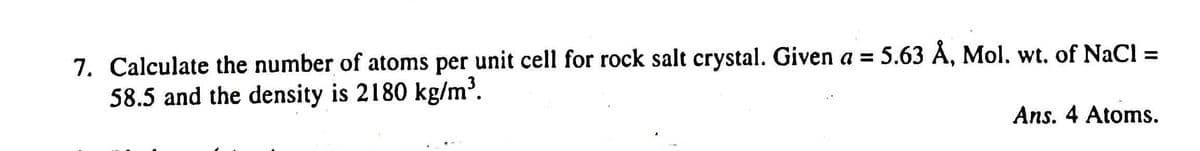 7. Calculate the number of atoms per unit cell for rock salt crystal. Given a = 5.63 Å, Mol. wt. of NaCl =
58.5 and the density is 2180 kg/m³.
%3D
%3D
Ans. 4 Atoms.
