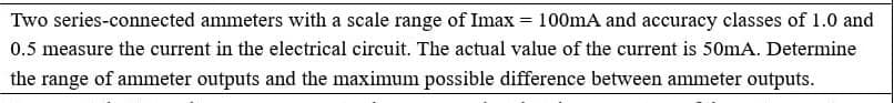 Two series-connected ammeters with a scale range of Imax = 100mA and accuracy classes of 1.0 and
0.5 measure the current in the electrical circuit. The actual value of the current is 50mA. Determine
the range of ammeter outputs and the maximum possible difference between ammeter outputs.
