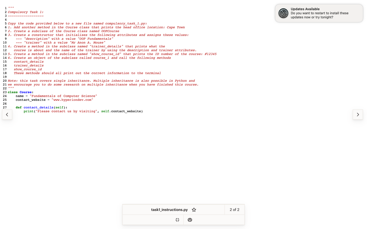 111111
1
2 Compulsory Task 1:
3
4
5 Copy the code provided below to a new file named compulsory_task_1.py:
6 1. Add another method in the Course class that prints the head office location: Cape Town
7 2. Create a subclass of the Course class named OOPCourse
Create a constructor that initialises the following attributes and assigns these values:
8 3.
9
10
11 4.
12
"description" with a value "OOP Fundamentals"
"trainer" with a value "Mr Anon A. Mouse"
Create a method in the subclass named "trainer_details" that prints what the
course is about and the name of the trainer by using the description and trainer attributes.
Create a method in the subclass named "show_course_id" that prints the ID number of the course: # 12345
Create an object of the subclass called course_1 and call the following methods
contact details
trainer details
show_course id
13 5.
14 6.
15
16
17
18 These methods should all print out the correct information to the terminal
19
20 Note: this task covers single inheritance. Multiple inheritance is also possible in Python and
21 we encourage you to do some research on multiple inheritance when you have finished this course.
22
<
23 class Course:
24
25
26
27
name = "Fundamentals of Computer Science"
contact_website "www.hyperiondev.com"
def contact_details (self):
print("Please contact us by visiting", self.contact_website)
task1_instructions.py ✩
35
ח
D
2 of 2
www
Updates Available
Do you want to restart to install these
updates now or try tonight?
>