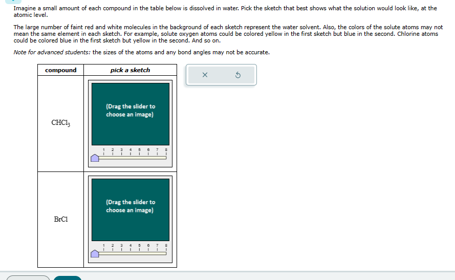 Imagine a small amount of each compound in the table below is dissolved in water. Pick the sketch that best shows what the solution would look like, at the
atomic level.
The large number of faint red and white molecules in the background of each sketch represent the water solvent. Also, the colors of the solute atoms may not
mean the same element in each sketch. For example, solute oxygen atoms could be colored yellow in the first sketch but blue in the second. Chlorine atoms
could be colored blue in the first sketch but yellow in the second. And so on.
Note for advanced students: the sizes of the atoms and any bond angles may not be accurate.
compound
pick a sketch
(Drag the slider to
choose an image)
CHC13
3 4
BrC1
(Drag the slider to
choose an image)
1
5