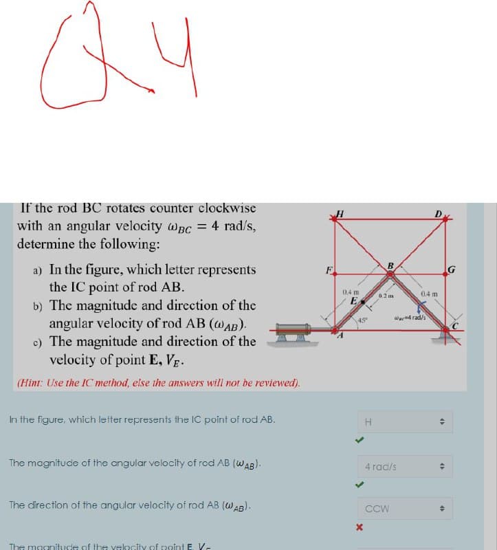 If the rod BC rotates counter clockwise
D
with an angular velocity wBc = 4 rad/s,
determine the following:
a) In the figure, which letter represents
the IC point of rod AB.
b) The magnitude and direction of the
angular velocity of rod AB (@AB).
c) The magnitude and direction of the
velocity of point E, Vg.
B
F
0.4 m
0.4 m
0.2 m
E
ae4 rad/s
45°
(Hint: Use the IC method, else ihe answers will not be reviewed).
In the figure, which letter represents the IC point of rod AB.
The magnitude of the angular velocity of rod AB (WAB).
4 rad/s
The direction of the angular velocity of rod AB (WAB).
CCW
The magnitude of the velocity of point E. V-
