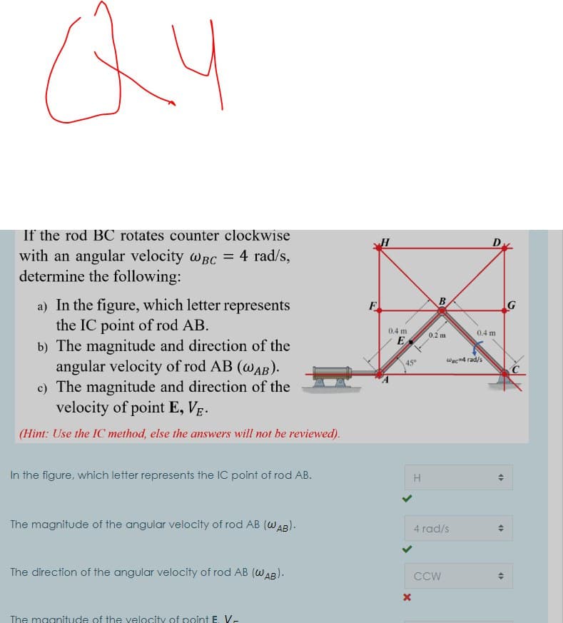 If the rod BC rotates counter clockwise
with an angular velocity wBc = 4 rad/s,
determine the following:
a) In the figure, which letter represents
the IC point of rod AB.
b) The magnitude and direction of the
angular velocity of rod AB (wAB).
c) The magnitude and direction of the
velocity of point E, Vg.
F
G
0.4 m
0.4 m
0.2 m
E
Wac4 rad/s
(Hint: Use the IC method, else the answers will not be reviewed).
In the figure, which letter represents the IC point of rod AB.
H
The magnitude of the angular velocity of rod AB (WAB).
4 rad/s
The direction of the angular velocity of rod AB (WAB).
CCW
The maanitude of the velocity of point E V-
