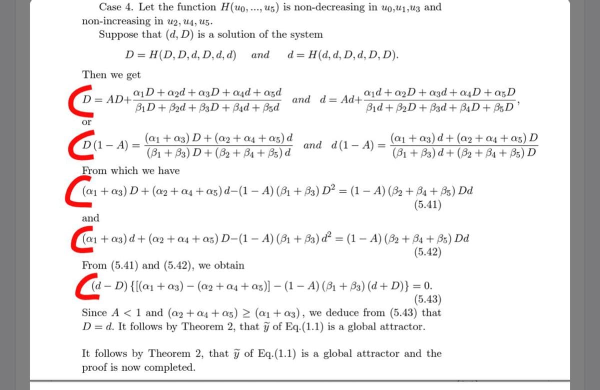 Case 4. Let the function H(uo, ..., u5) is non-decreasing in uo,u1,u3 and
non-increasing in u2, u4, U5.
Suppose that (d, D) is a solution of the system
D =
H(D,D,d, D, d, d)
and
d = H(d, d, D, d, D, D).
Then we get
a1D+a2d + a3D+a4d + azd
a1d + a2D + azd + a4D + a5D
D = AD+
and d= Ad+
B1D+ B2d + B3D+ B4d + Bzd
Bid + B2D+ B3d + B4D+ B5D’
or
(a1 + a3) D+ (a2 + a4 + a5) d
(B1 + B3) D + (B2 + B4 + B5) d
(a1 + a3) d + (a2+ a4 + az) D
(B1 + B3) d + (82 + B4 + B5) D
D(1 – A) =
and d(1– A) =
-
From which we have
+ a3) D+ (a2 + a4 + az) d-(1 – A) (B1 + B3) D² = (1 – A) (B2 + B4 + B5) Dd
(5.41)
and
(a1 + a3) d+ (a2 + a4 + a5) D-(1 – A) (B1 + B3) ď² = (1 – A) (82 + B4 + B5) Dd
(5.42)
From (5.41) and (5.42), we obtain
(d – D) {[(a1 + a3) – (a2 + a4 + a5)] – (1 – A) (B1 + B3) (d + D)} = 0.
(5.43)
Since A < 1 and (a2 + a4 + a5) > (a1 + a3), we deduce from (5.43) that
D = d. It follows by Theorem 2, that ỹ of Eq.(1.1) is a global attractor.
It follows by Theorem 2, that ỹ of Eq.(1.1) is a global attractor and the
proof is now completed.
