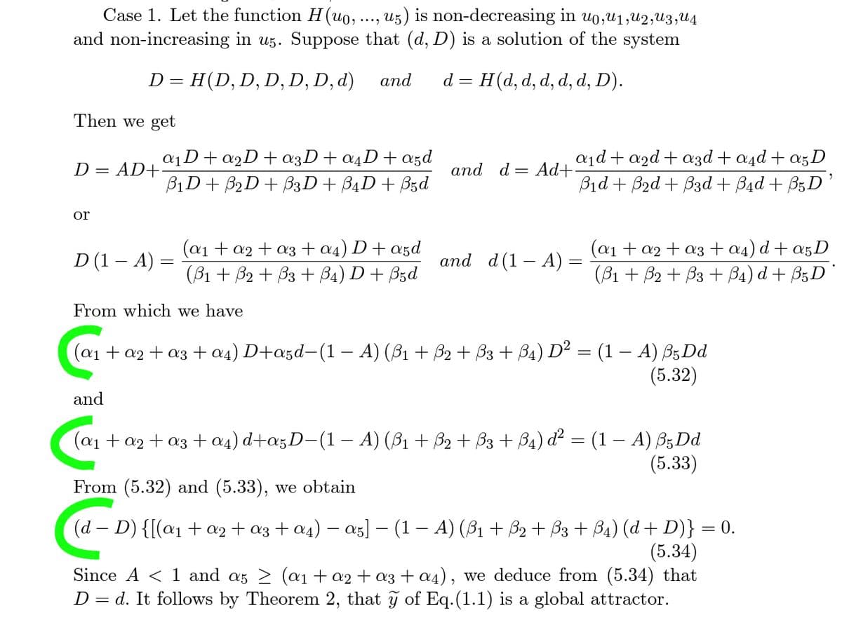 Case 1. Let the function H(uo, ..., u5) is non-decreasing in u0,U1,U2,U3,U4
and non-increasing in u5. Suppose that (d, D) is a solution of the system
D = H(D, D, D, D, D, d)
and
= H(d, d, d, d, d, D).
d =
Then we get
a1D+ a2D+æ3D+ a4D+a5d
B1D+ B2D+ B3D+ B4D+ Bzd
a1d + a2d + azd + a4d + a5D
D = AD+
and d = Ad+
Bid + B2d + B3d + Bad + B5D'
or
(a1 + a2 + a3+a4) D+ a5d
(В1 + В2 + Вз + Ba) D + Bsd
(a1 + a2 + a3 +a4) d + a5D
(B1 + B2 + B3 + B4) d + B3D
D (1 – A) =
and d(1 – A):
From which we have
(a1+ a2 + a3 + a4) D+a5d-(1 – A) (B1 + B2 + B3 + B4) D² = (1 – A) B5Dd
(5.32)
and
(a1 + a2 + a3 + a4) d+a5D-(1– A) (B1 + B2 + B3 + B4) d² = (1 – A) B3D.
(5.33)
From (5.32) and (5.33), we obtain
(d – D) {[(@1 + a2 + a3 + a4) – a5] – (1 – A) (ß1 + B2 + B3 + B4) (d + D)} = 0.
(5.34)
Since A < 1 and as 2 (a1 + a2 + a3+ a4), we deduce from (5.34) that
D = d. It follows by Theorem 2, that ỹ of Eq.(1.1) is a global attractor.
