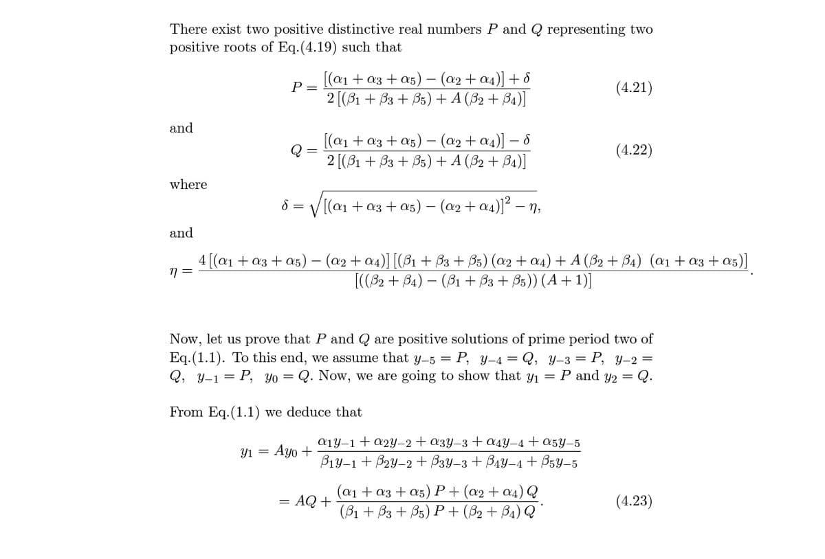 There exist two positive distinctive real numbers P and Q representing two
positive roots of Eq.(4.19) such that
[(a1 + a3 + a5) – (a2 + a4)] + 8
P =
(4.21)
2 [(B1 + B3 + B5) + A (B2 + B4)]
and
[(a1 + a3 + a5) – (a2 + a4)] – 8
2 [(81 + B3 + B5) + A (82 + B4)]
(4.22)
where
8 = V[(a1 + a3 +a5) – (a2 + a4)]² – n,
and
4 [(a1+ a3 + a5) – (a2 + a4)] [(ß1 + B3 + B5) (œ2 + a4) + A (B2 + B4) (a1 + a3 + a5)]
[((32 + B4) – (B1 + B3 + B5)) (A + 1)]
Now, let us prove that P and Q are positive solutions of prime period two of
Eq.(1.1). To this end, we assume that y-5 = P, y-4 = Q, y–3 = P, y-2 =
Q, y-1 = P, Yo= Q. Now, we are going to show that Yı = P and y2 = Q.
From Eq.(1.1) we deduce that
а1у-1 + ӕ2у-2 + азу-з + аду-4 + 05у-5
Y1 = Ayo +
B1y-1 + B2y-2 + B3y-3 + B4Y-4 + B5Y-5
(@1 + a3 + a5) P+ (a2+ a4) Q
= AQ +
(4.23)
(B1 + Вз + В5) Р + (82 + Вa) Q
