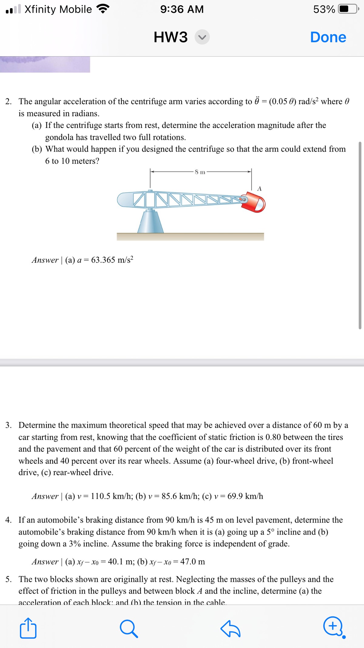 Xfinity Mobile
9:36 AM
53%
HW3
Done
2. The angular acceleration of the centrifuge arm varies according to Ö = (0.05 0) rad/s² where
is measured in radians.
(a) If the centrifuge starts from rest, determine the acceleration magnitude after the
gondola has travelled two full rotations.
(b) What would happen if you designed the centrifuge so that the arm could extend from
6 to 10 meters?
Answer | (a) a = 63.365 m/s²
8 m
A
3. Determine the maximum theoretical speed that may be achieved over a distance of 60 m by a
car starting from rest, knowing that the coefficient of static friction is 0.80 between the tires
and the pavement and that 60 percent of the weight of the car is distributed over its front
wheels and 40 percent over its rear wheels. Assume (a) four-wheel drive, (b) front-wheel
drive, (c) rear-wheel drive.
=
= 69.9 km/h
Answer (a) v 110.5 km/h; (b) v = 85.6 km/h; (c) v =
4. If an automobile's braking distance from 90 km/h is 45 m on level pavement, determine the
automobile's braking distance from 90 km/h when it is (a) going up a 5° incline and (b)
going down a 3% incline. Assume the braking force is independent of grade.
Answer (a) xf- x0 = 40.1 m; (b) xf-x0 = 47.0 m
5. The two blocks shown are originally at rest. Neglecting the masses of the pulleys and the
effect of friction in the pulleys and between block A and the incline, determine (a) the
acceleration of each block: and (b) the tension in the cable.
Q
+