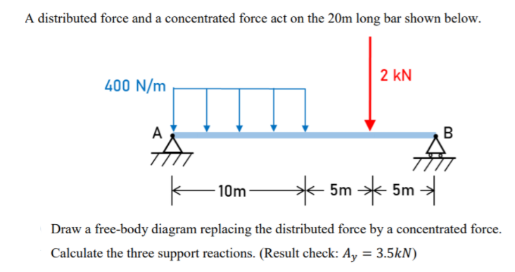 A distributed force and a concentrated force act on the 20m long bar shown below.
2 kN
400 N/m
A
B
* 5m * 5m -
10m
Draw a free-body diagram replacing the distributed force by a concentrated force.
Calculate the three support reactions. (Result check: Ay = 3.5kN)

