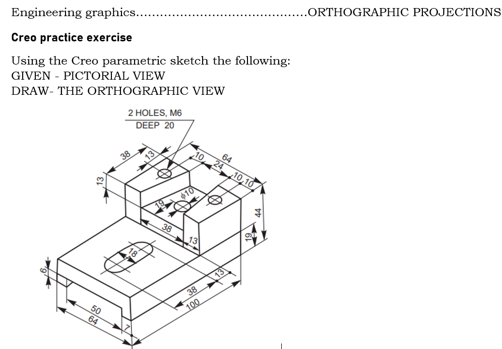 .ORTHOGRAPHIC PROJECTIONS
Engineering graphics...
Creo practice exercise
Using the Creo parametric sketch the following:
GIVEN - PICTORIAL VIEW
DRAW- THE ORTHOGRAPHIC VIEW
2 HOLES, M6
DEEP 20
10
64
38
24
10,10
10
38
13
38
50
100
64
,13
