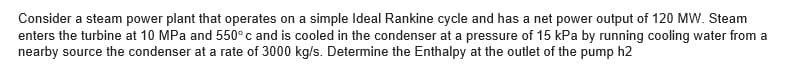 Consider a steam power plant that operates on a simple Ideal Rankine cycle and has a net power output of 120 MW. Steam
enters the turbine at 10 MPa and 550° c and is cooled in the condenser at a pressure of 15 kPa by running cooling water from a
nearby source the condenser at a rate of 3000 kg/s. Determine the Enthalpy at the outlet of the pump h2

