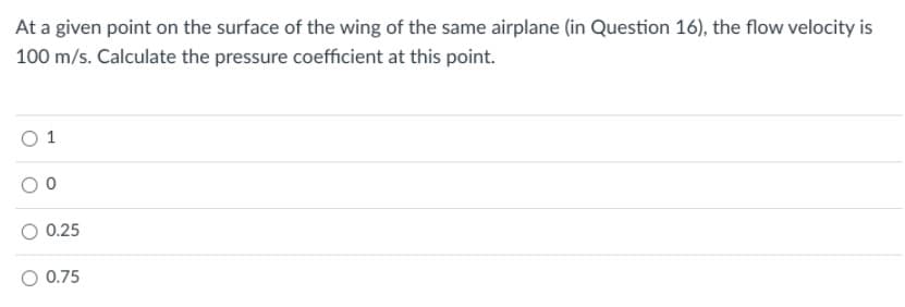 At a given point on the surface of the wing of the same airplane (in Question 16), the flow velocity is
100 m/s. Calculate the pressure coefficient at this point.
O 1
0.25
0.75
