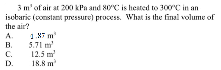 3 m' of air at 200 kPa and 80°C is heated to 300°C in an
isobaric (constant pressure) process. What is the final volume of
the air?
4.87 m³
5.71 m3
12.5 m³
18.8 m²
A.
В.
С.
D.
