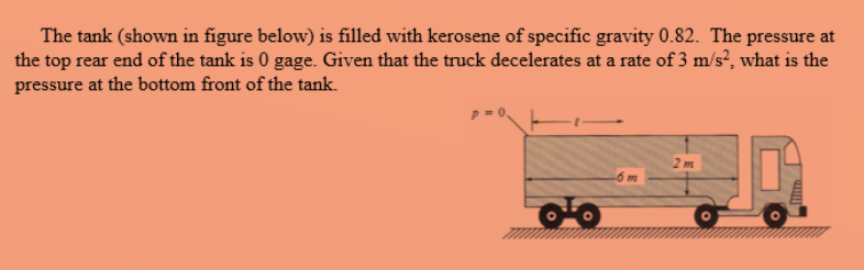 The tank (shown in figure below) is filled with kerosene of specific gravity 0.82. The pressure at
the top rear end of the tank is 0 gage. Given that the truck decelerates at a rate of 3 m/s², what is the
pressure at the bottom front of the tank.
2 m
6m
