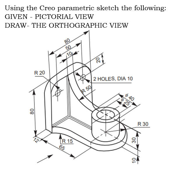 Using the Creo parametric sketch the following:
GIVEN - PICTORIAL VIEW
DRAW- THE ORTHOGRAPHIC VIEW
80
50
10
R 20
2 HOLES, DIA 10
R 50
$ 40
25
R 30
TR 15
65
30,
