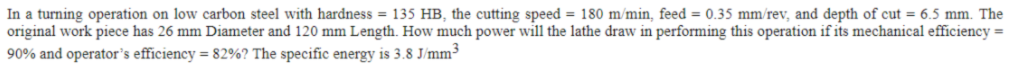 In a turning operation on low carbon steel with hardness = 135 HB, the cutting speed = 180 m/min, feed = 0.35 mm/rev, and depth of cut = 6.5 mm. The
original work piece has 26 mm Diameter and 120 mm Length. How much power will the lathe draw in performing this operation if its mechanical efficiency =
90% and operator's efficiency = 82%? The specific energy is 3.8 J/mm³
