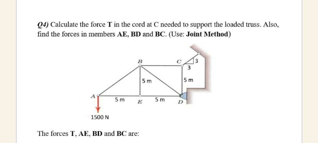 Q4) Calculate the force T in the cord at C needed to support the loaded truss. Also,
find the forces in members AE, BD and BC. (Use: Joint Method)
B
3
5 m
5 m
5 m
5 m
E
1500 N
The forces T, AE, BD and BC are:
